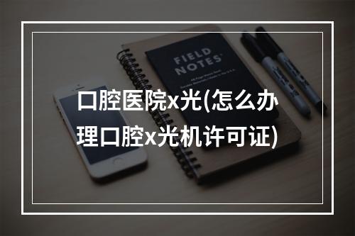 口腔医院x光(怎么办理口腔x光机许可证)