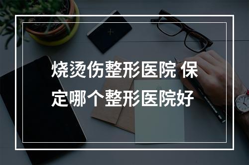 烧烫伤整形医院 保定哪个整形医院好