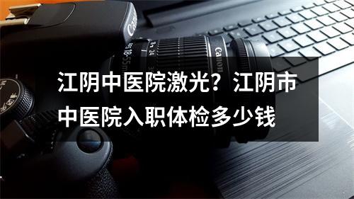 江阴中医院激光？江阴市中医院入职体检多少钱