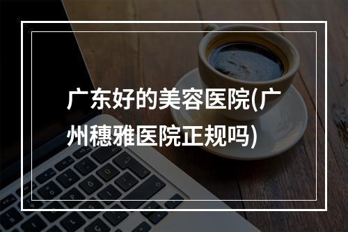 广东好的美容医院(广州穗雅医院正规吗)