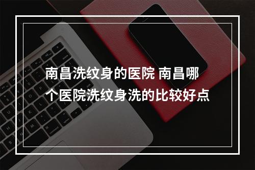 南昌洗纹身的医院 南昌哪个医院洗纹身洗的比较好点