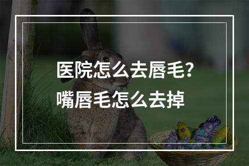 医院怎么去唇毛？嘴唇毛怎么去掉