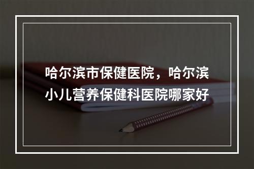 哈尔滨市保健医院，哈尔滨小儿营养保健科医院哪家好