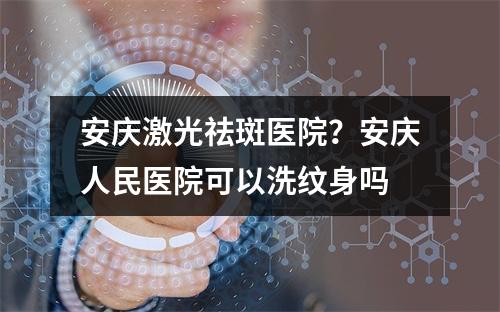 安庆激光祛斑医院？安庆人民医院可以洗纹身吗