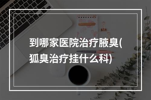 到哪家医院治疗腋臭(狐臭治疗挂什么科)