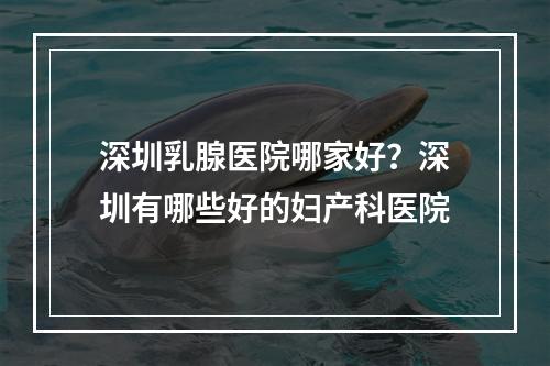 深圳乳腺医院哪家好？深圳有哪些好的妇产科医院