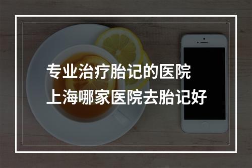 专业治疗胎记的医院 上海哪家医院去胎记好