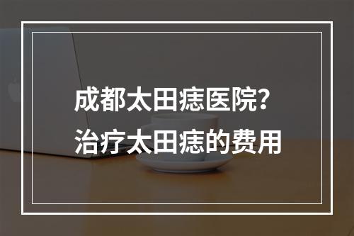 成都太田痣医院？治疗太田痣的费用