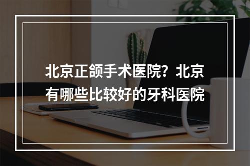 北京正颌手术医院？北京有哪些比较好的牙科医院