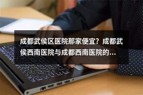 成都武侯区医院那家便宜？成都武侯西南医院与成都西南医院的区别