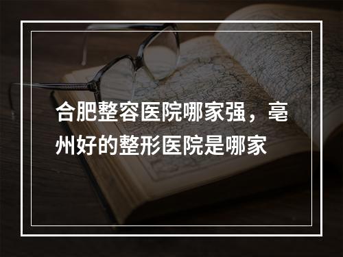 合肥整容医院哪家强，亳州好的整形医院是哪家