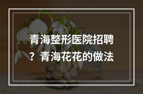 青海整形医院招聘？青海花花的做法