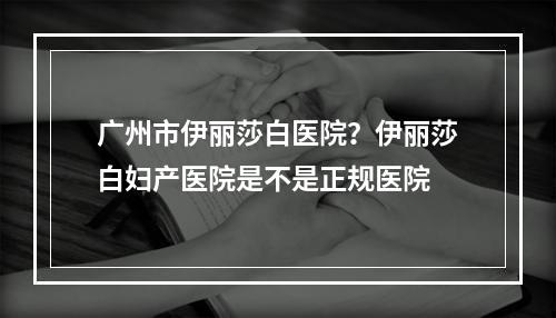 广州市伊丽莎白医院？伊丽莎白妇产医院是不是正规医院