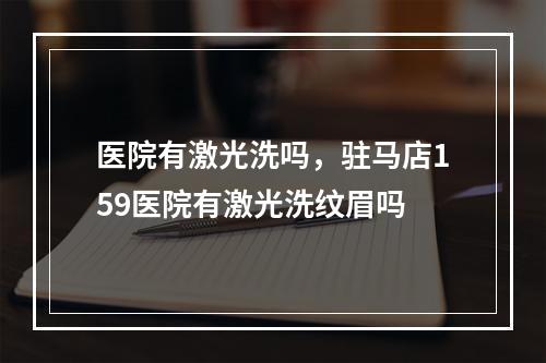 医院有激光洗吗，驻马店159医院有激光洗纹眉吗