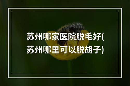 苏州哪家医院脱毛好(苏州哪里可以脱胡子)