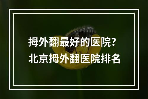 拇外翻最好的医院？北京拇外翻医院排名