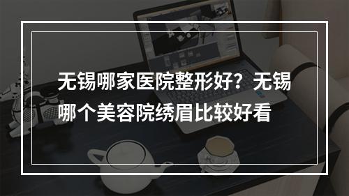 无锡哪家医院整形好？无锡哪个美容院绣眉比较好看