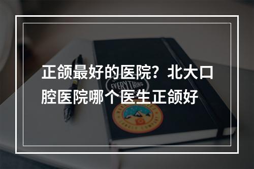 正颌最好的医院？北大口腔医院哪个医生正颌好