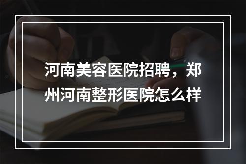 河南美容医院招聘，郑州河南整形医院怎么样