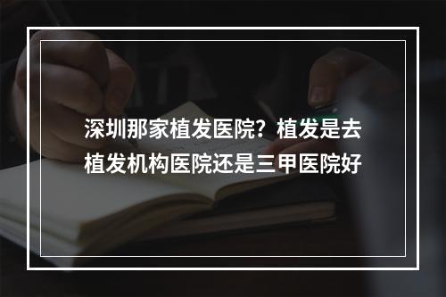 深圳那家植发医院？植发是去植发机构医院还是三甲医院好