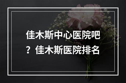 佳木斯中心医院吧？佳木斯医院排名