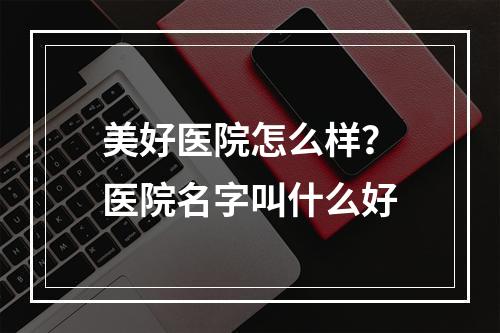 美好医院怎么样？医院名字叫什么好