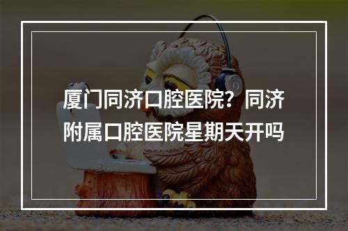 厦门同济口腔医院？同济附属口腔医院星期天开吗