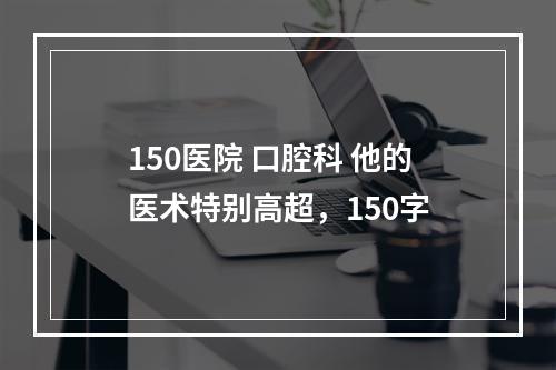 150医院 口腔科 他的医术特别高超，150字