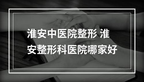 淮安中医院整形 淮安整形科医院哪家好