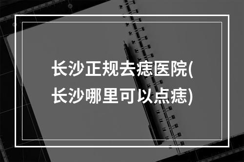 长沙正规去痣医院(长沙哪里可以点痣)