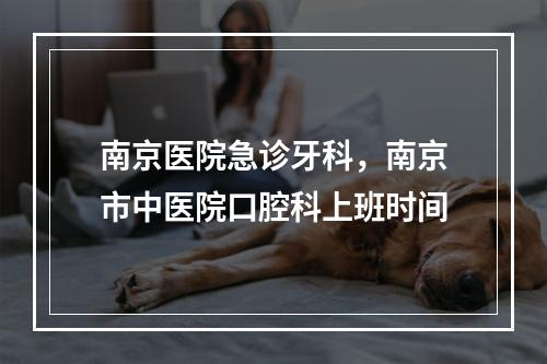 南京医院急诊牙科，南京市中医院口腔科上班时间