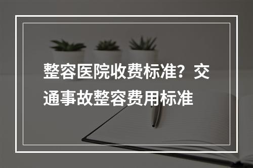 整容医院收费标准？交通事故整容费用标准