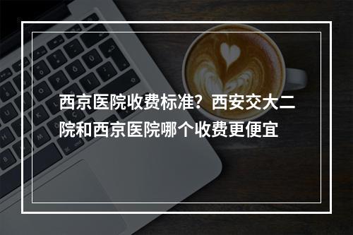 西京医院收费标准？西安交大二院和西京医院哪个收费更便宜