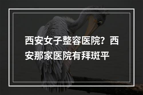 西安女子整容医院？西安那家医院有拜斑平