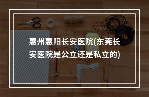 惠州惠阳长安医院(东莞长安医院是公立还是私立的)