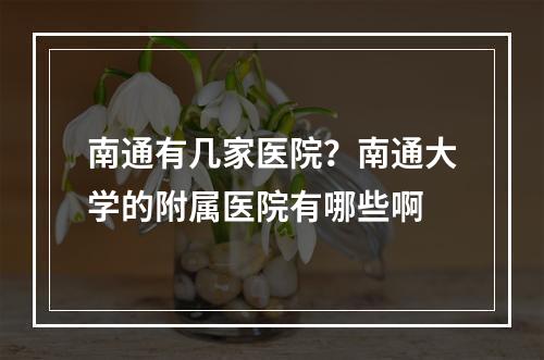 南通有几家医院？南通大学的附属医院有哪些啊