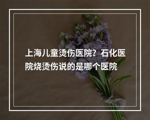 上海儿童烫伤医院？石化医院烧烫伤说的是哪个医院