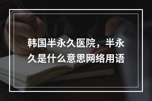 韩国半永久医院，半永久是什么意思网络用语