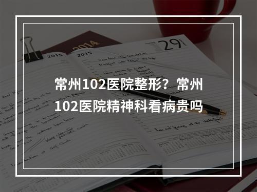 常州102医院整形？常州102医院精神科看病贵吗