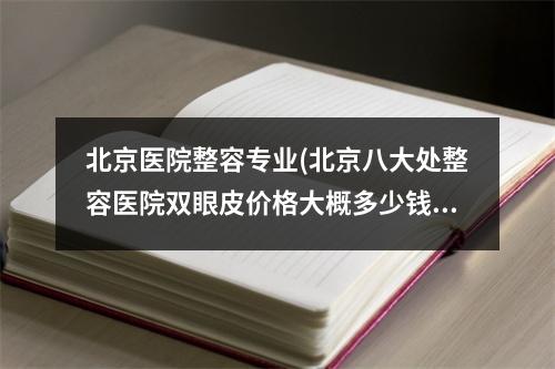 北京医院整容专业(北京八大处整容医院双眼皮价格大概多少钱哦)