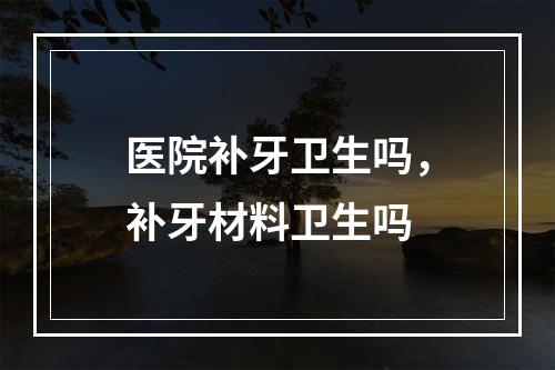 医院补牙卫生吗，补牙材料卫生吗