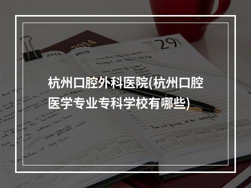 杭州口腔外科医院(杭州口腔医学专业专科学校有哪些)