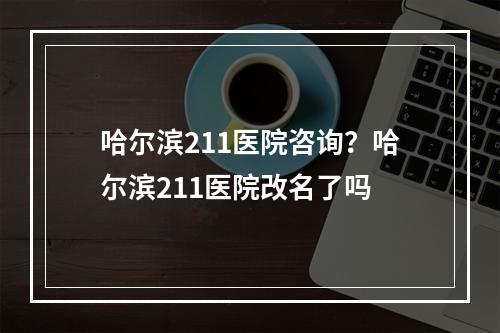 哈尔滨211医院咨询？哈尔滨211医院改名了吗