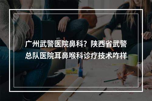 广州武警医院鼻科？陕西省武警总队医院耳鼻喉科诊疗技术咋样