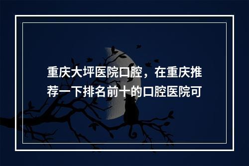 重庆大坪医院口腔，在重庆推荐一下排名前十的口腔医院可