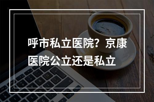 呼市私立医院？京康医院公立还是私立