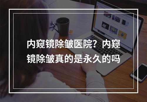 内窥镜除皱医院？内窥镜除皱真的是永久的吗