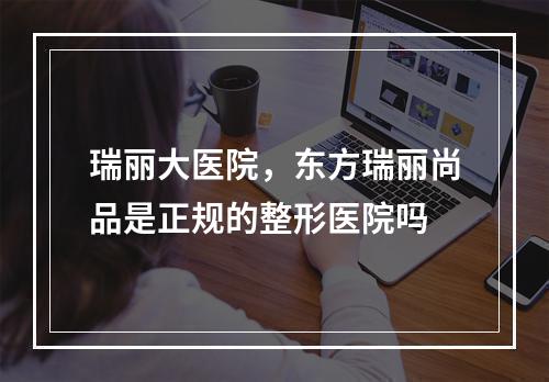 瑞丽大医院，东方瑞丽尚品是正规的整形医院吗