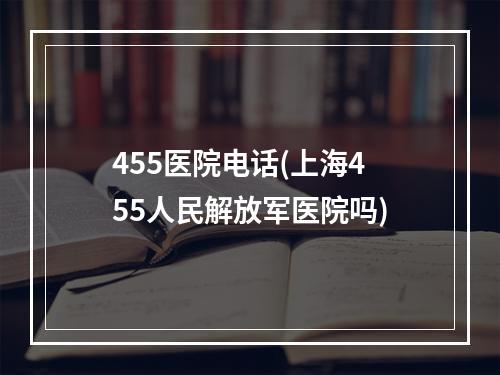 455医院电话(上海455人民解放军医院吗)