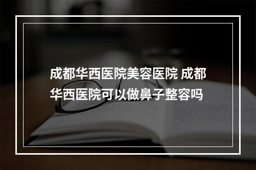 成都华西医院美容医院 成都华西医院可以做鼻子整容吗